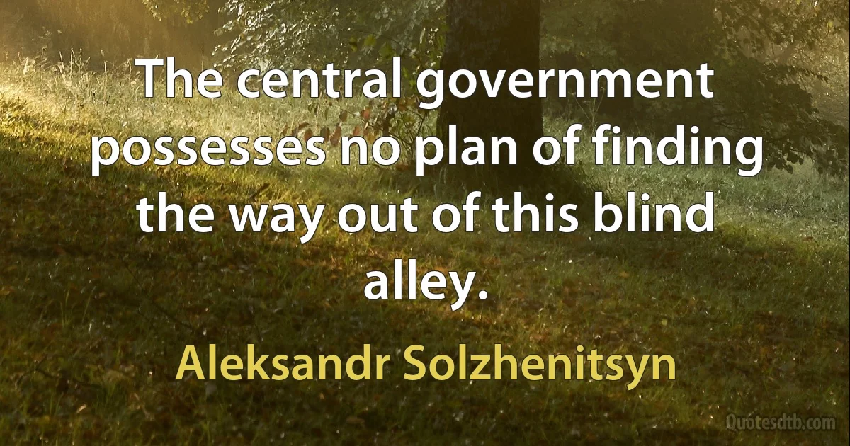 The central government possesses no plan of finding the way out of this blind alley. (Aleksandr Solzhenitsyn)