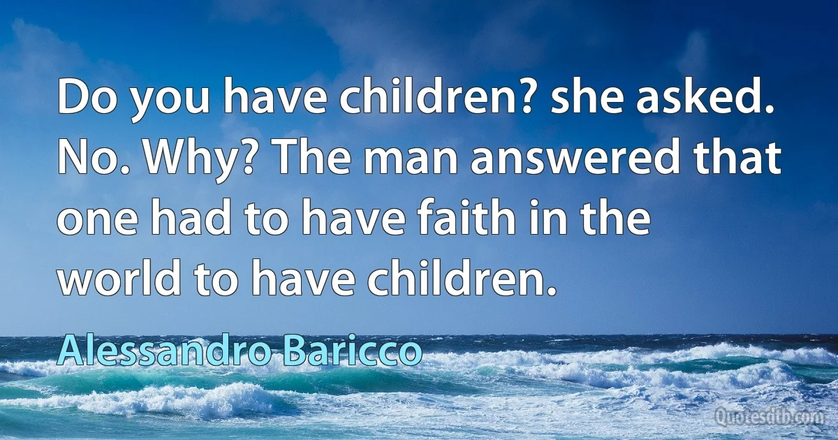 Do you have children? she asked. No. Why? The man answered that one had to have faith in the world to have children. (Alessandro Baricco)