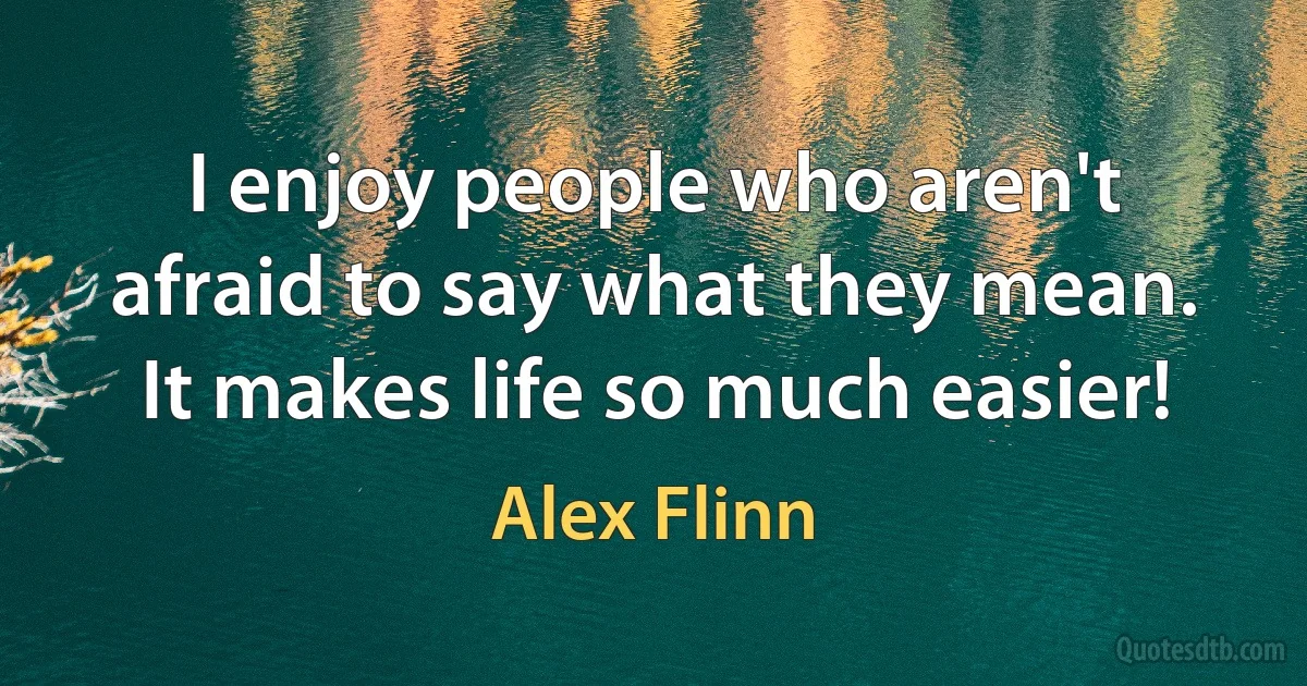 I enjoy people who aren't afraid to say what they mean. It makes life so much easier! (Alex Flinn)