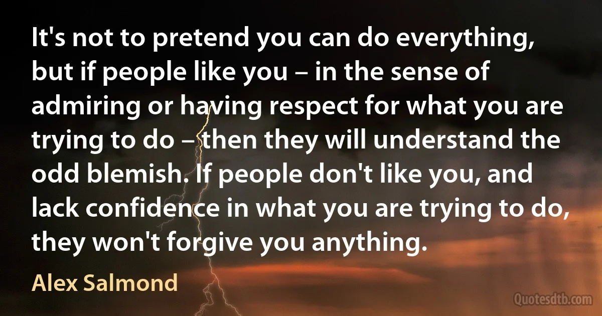 It's not to pretend you can do everything, but if people like you – in the sense of admiring or having respect for what you are trying to do – then they will understand the odd blemish. If people don't like you, and lack confidence in what you are trying to do, they won't forgive you anything. (Alex Salmond)