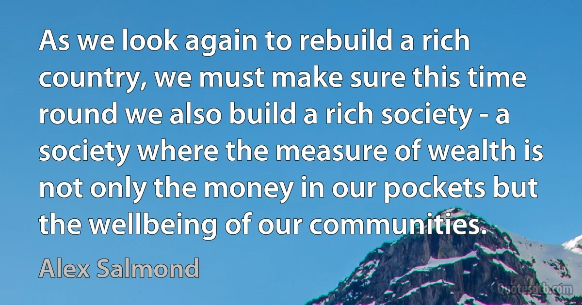 As we look again to rebuild a rich country, we must make sure this time round we also build a rich society - a society where the measure of wealth is not only the money in our pockets but the wellbeing of our communities. (Alex Salmond)