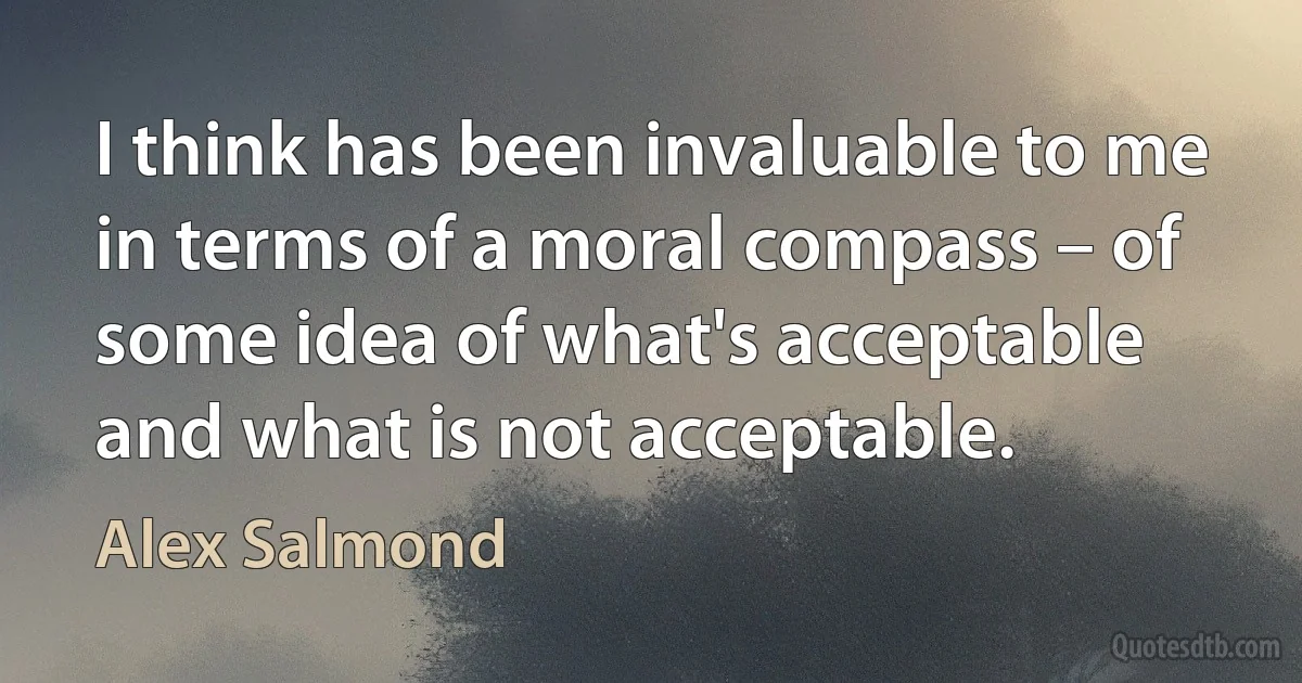 I think has been invaluable to me in terms of a moral compass – of some idea of what's acceptable and what is not acceptable. (Alex Salmond)