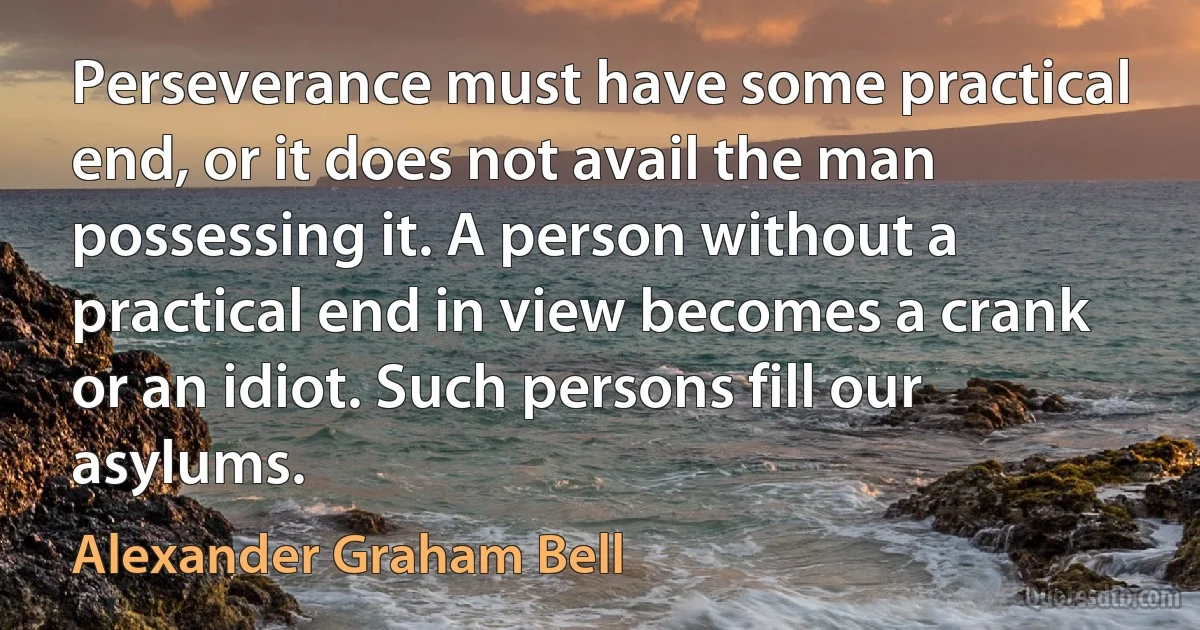 Perseverance must have some practical end, or it does not avail the man possessing it. A person without a practical end in view becomes a crank or an idiot. Such persons fill our asylums. (Alexander Graham Bell)