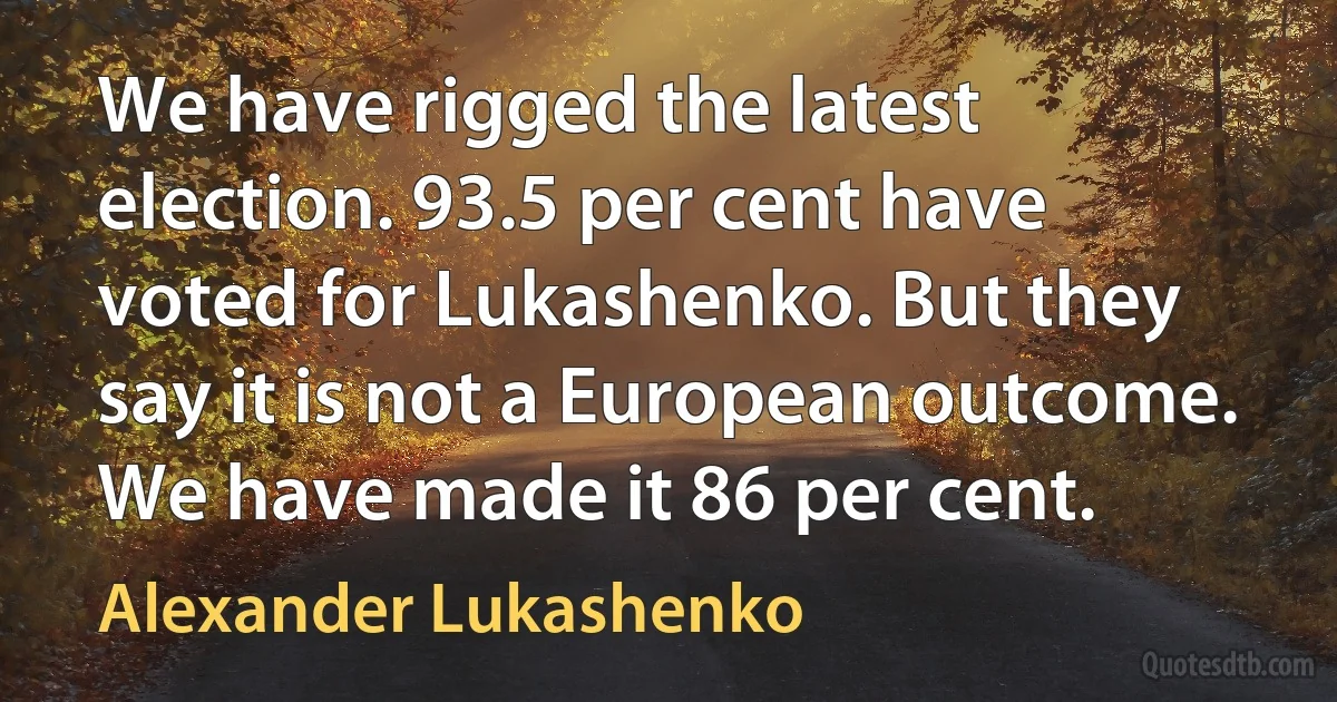 We have rigged the latest election. 93.5 per cent have voted for Lukashenko. But they say it is not a European outcome. We have made it 86 per cent. (Alexander Lukashenko)