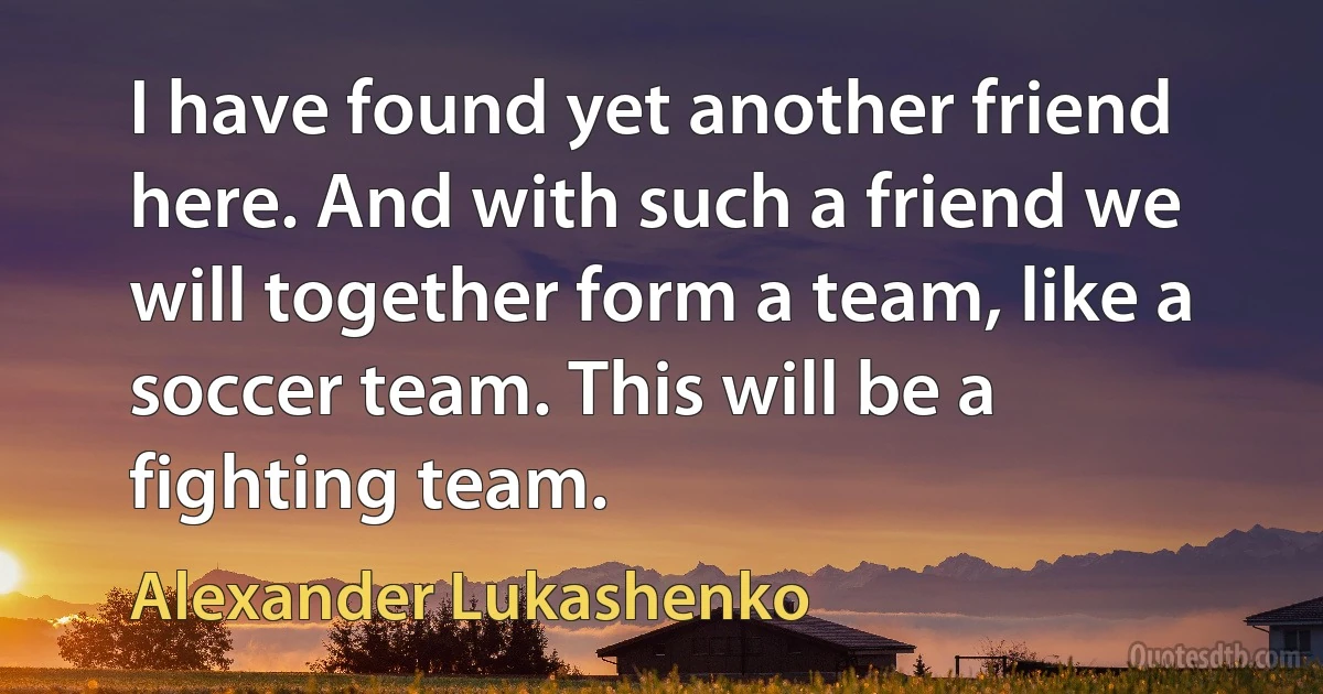 I have found yet another friend here. And with such a friend we will together form a team, like a soccer team. This will be a fighting team. (Alexander Lukashenko)