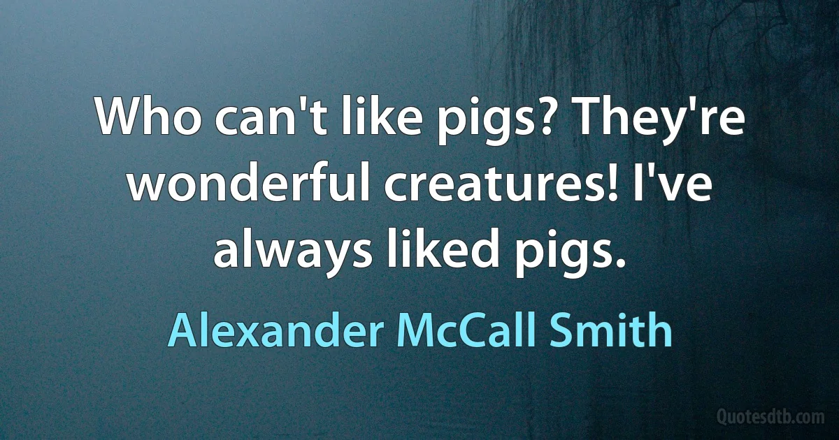 Who can't like pigs? They're wonderful creatures! I've always liked pigs. (Alexander McCall Smith)