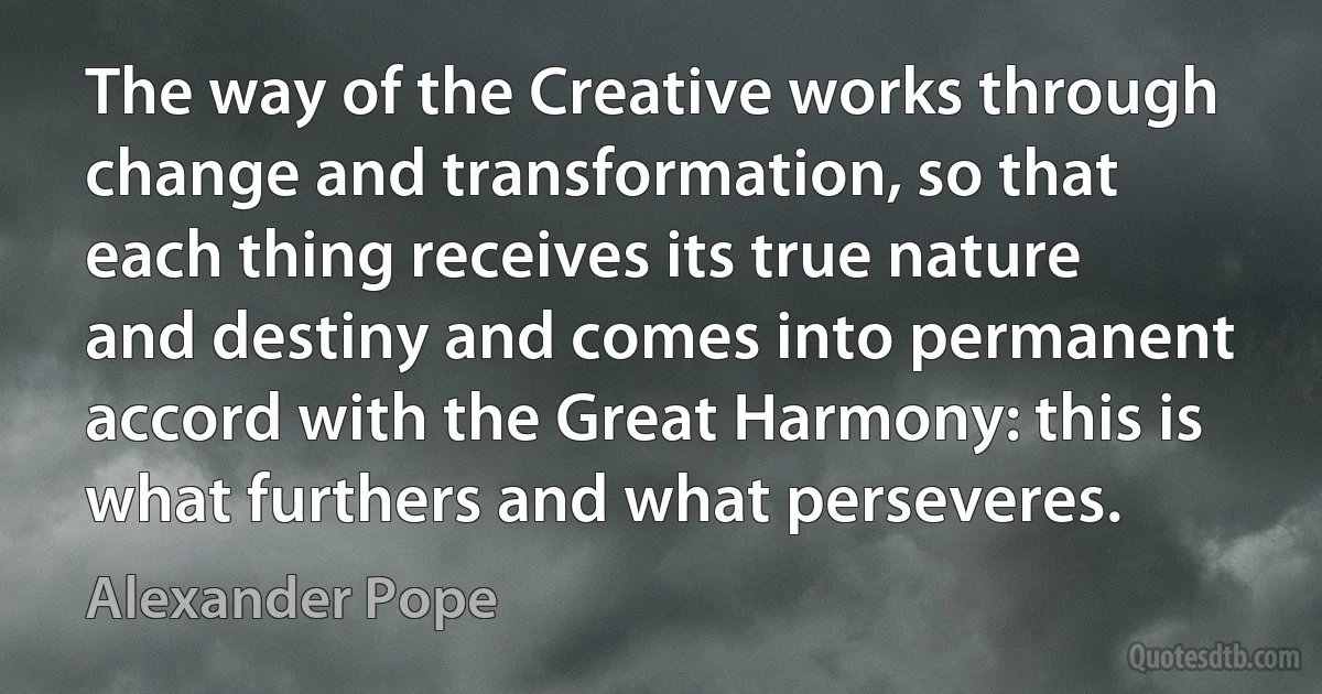 The way of the Creative works through change and transformation, so that each thing receives its true nature and destiny and comes into permanent accord with the Great Harmony: this is what furthers and what perseveres. (Alexander Pope)