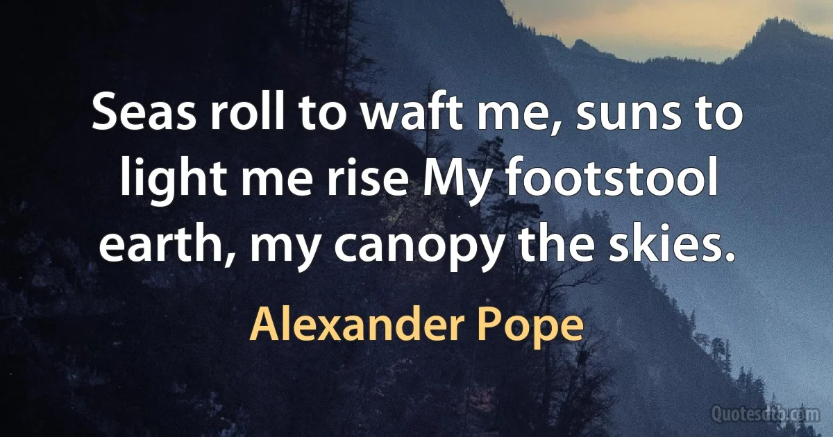 Seas roll to waft me, suns to light me rise My footstool earth, my canopy the skies. (Alexander Pope)