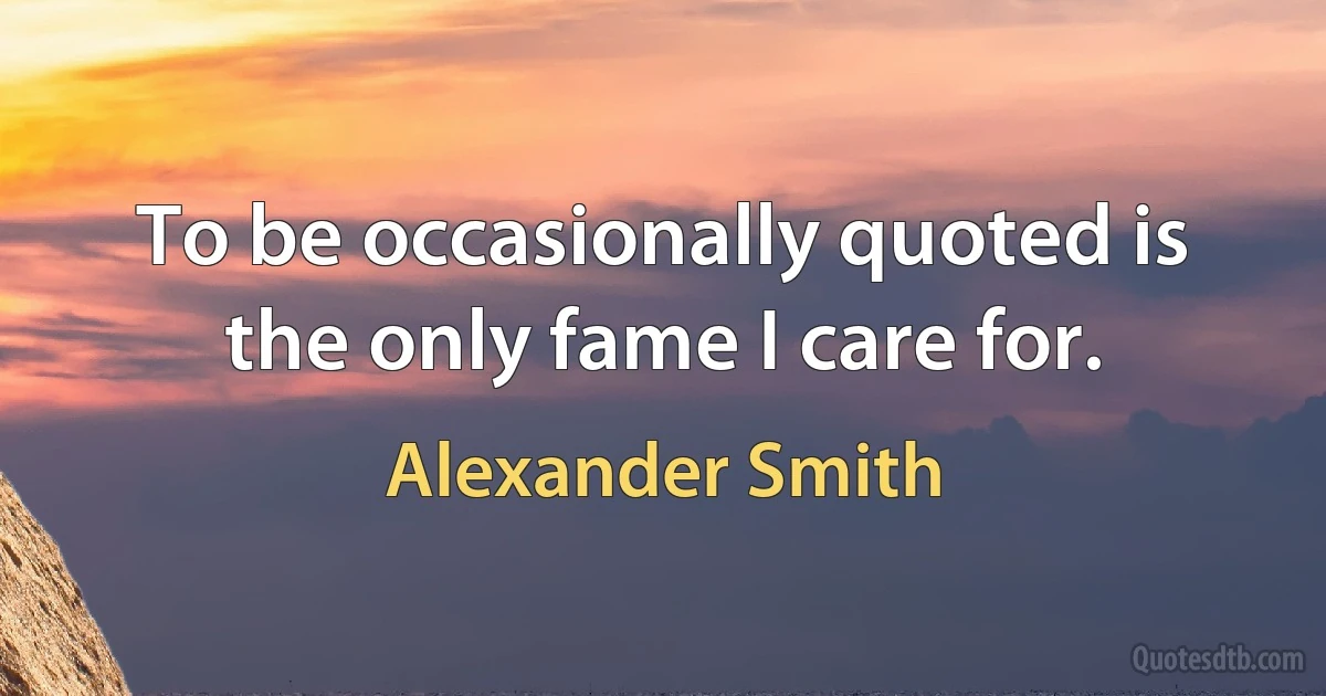 To be occasionally quoted is the only fame I care for. (Alexander Smith)