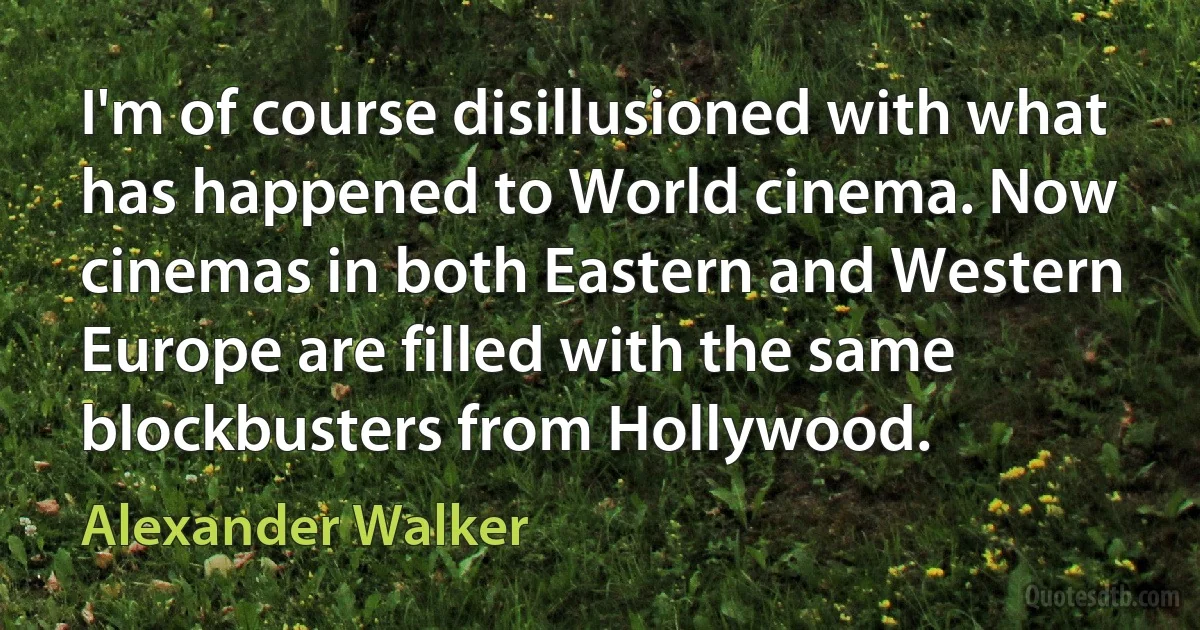 I'm of course disillusioned with what has happened to World cinema. Now cinemas in both Eastern and Western Europe are filled with the same blockbusters from Hollywood. (Alexander Walker)