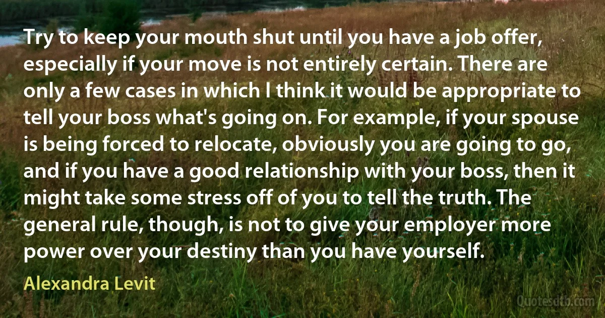 Try to keep your mouth shut until you have a job offer, especially if your move is not entirely certain. There are only a few cases in which I think it would be appropriate to tell your boss what's going on. For example, if your spouse is being forced to relocate, obviously you are going to go, and if you have a good relationship with your boss, then it might take some stress off of you to tell the truth. The general rule, though, is not to give your employer more power over your destiny than you have yourself. (Alexandra Levit)