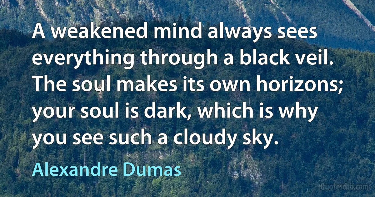 A weakened mind always sees everything through a black veil. The soul makes its own horizons; your soul is dark, which is why you see such a cloudy sky. (Alexandre Dumas)