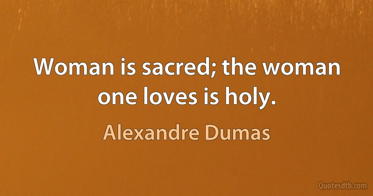 Woman is sacred; the woman one loves is holy. (Alexandre Dumas)