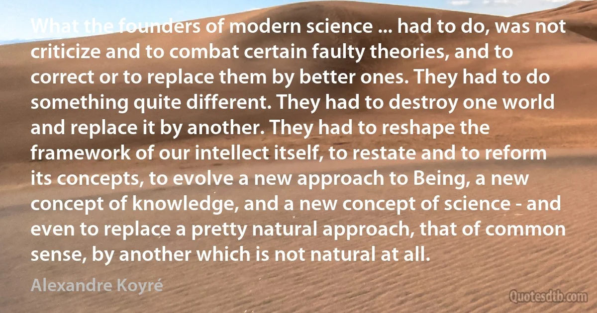 What the founders of modern science ... had to do, was not criticize and to combat certain faulty theories, and to correct or to replace them by better ones. They had to do something quite different. They had to destroy one world and replace it by another. They had to reshape the framework of our intellect itself, to restate and to reform its concepts, to evolve a new approach to Being, a new concept of knowledge, and a new concept of science - and even to replace a pretty natural approach, that of common sense, by another which is not natural at all. (Alexandre Koyré)