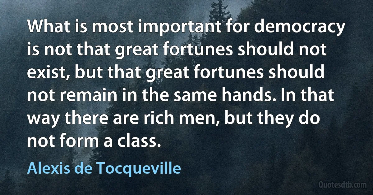 What is most important for democracy is not that great fortunes should not exist, but that great fortunes should not remain in the same hands. In that way there are rich men, but they do not form a class. (Alexis de Tocqueville)