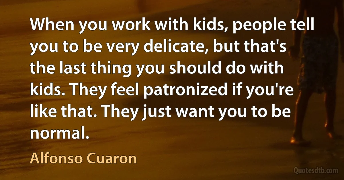 When you work with kids, people tell you to be very delicate, but that's the last thing you should do with kids. They feel patronized if you're like that. They just want you to be normal. (Alfonso Cuaron)