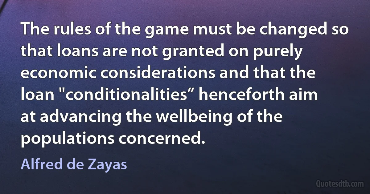 The rules of the game must be changed so that loans are not granted on purely economic considerations and that the loan "conditionalities” henceforth aim at advancing the wellbeing of the populations concerned. (Alfred de Zayas)