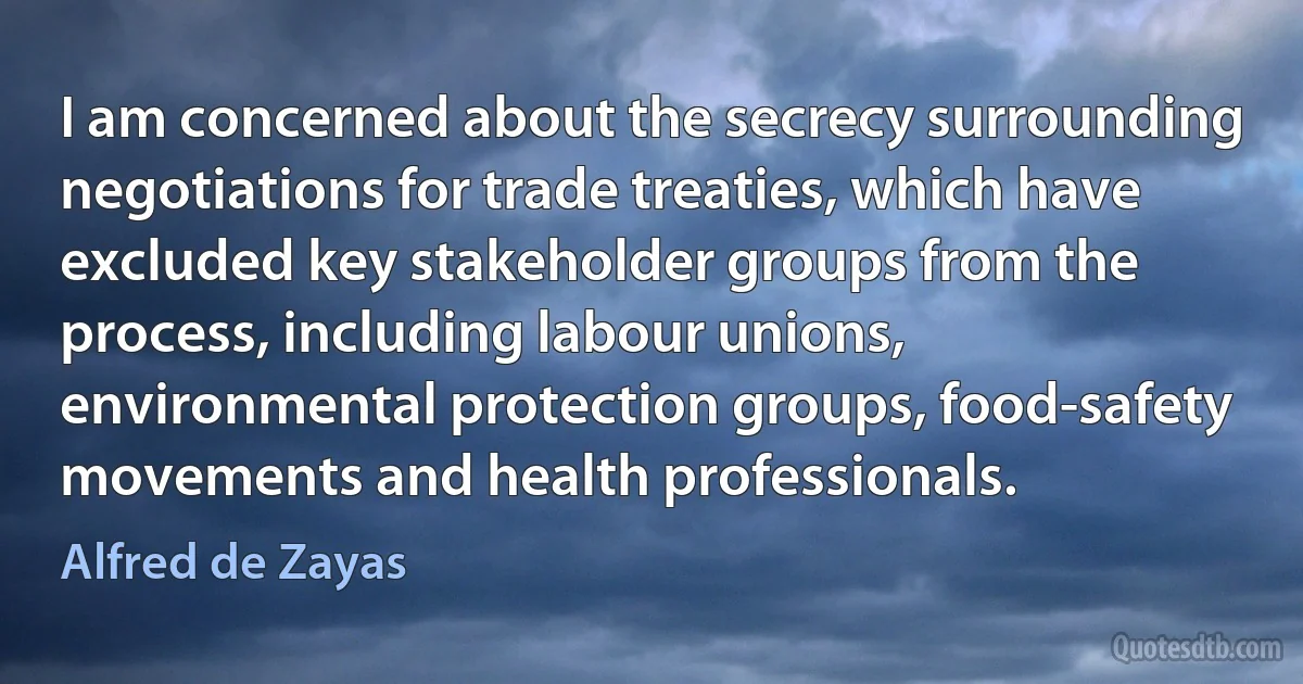 I am concerned about the secrecy surrounding negotiations for trade treaties, which have excluded key stakeholder groups from the process, including labour unions, environmental protection groups, food-safety movements and health professionals. (Alfred de Zayas)