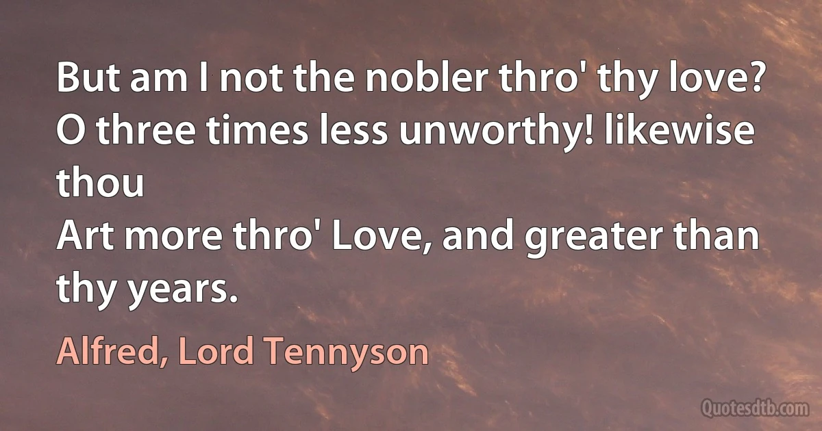 But am I not the nobler thro' thy love?
O three times less unworthy! likewise thou
Art more thro' Love, and greater than thy years. (Alfred, Lord Tennyson)