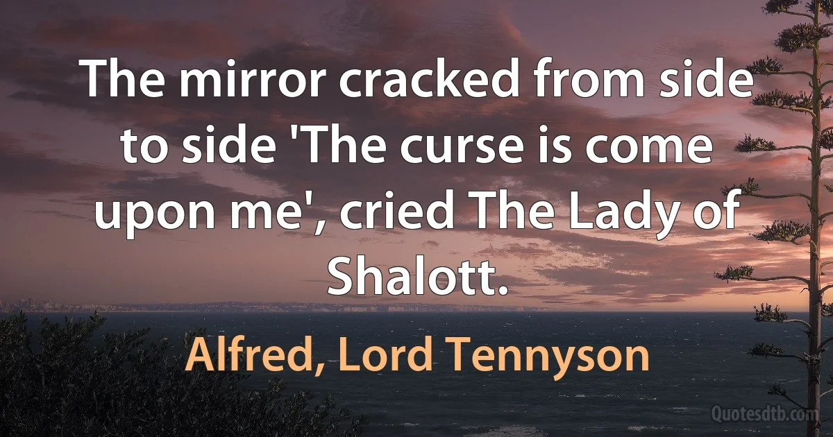 The mirror cracked from side to side 'The curse is come upon me', cried The Lady of Shalott. (Alfred, Lord Tennyson)