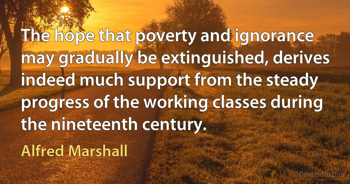 The hope that poverty and ignorance may gradually be extinguished, derives indeed much support from the steady progress of the working classes during the nineteenth century. (Alfred Marshall)