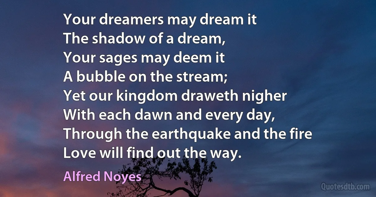 Your dreamers may dream it
The shadow of a dream,
Your sages may deem it
A bubble on the stream;
Yet our kingdom draweth nigher
With each dawn and every day,
Through the earthquake and the fire
Love will find out the way. (Alfred Noyes)