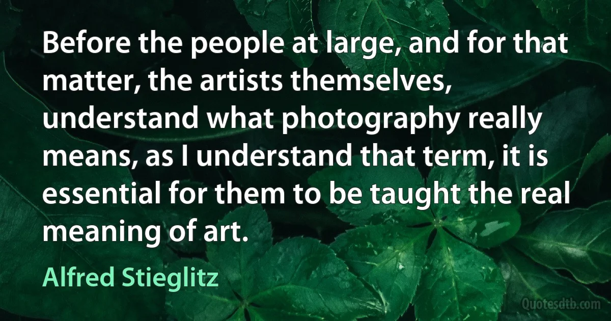 Before the people at large, and for that matter, the artists themselves, understand what photography really means, as I understand that term, it is essential for them to be taught the real meaning of art. (Alfred Stieglitz)