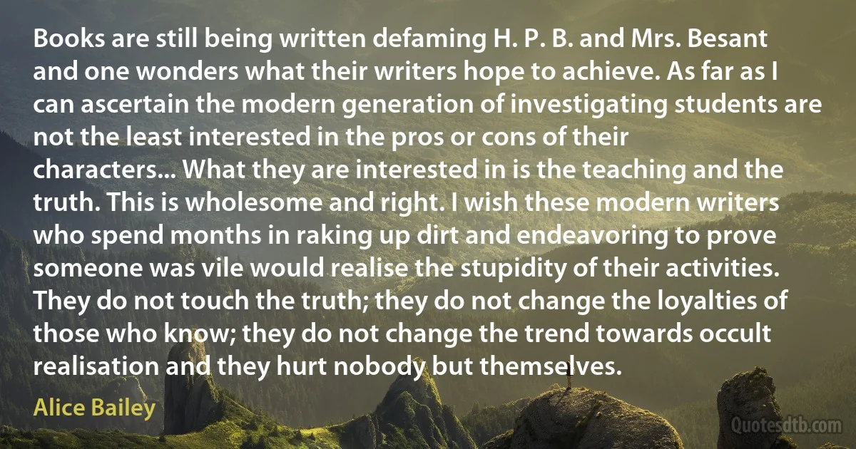 Books are still being written defaming H. P. B. and Mrs. Besant and one wonders what their writers hope to achieve. As far as I can ascertain the modern generation of investigating students are not the least interested in the pros or cons of their characters... What they are interested in is the teaching and the truth. This is wholesome and right. I wish these modern writers who spend months in raking up dirt and endeavoring to prove someone was vile would realise the stupidity of their activities. They do not touch the truth; they do not change the loyalties of those who know; they do not change the trend towards occult realisation and they hurt nobody but themselves. (Alice Bailey)