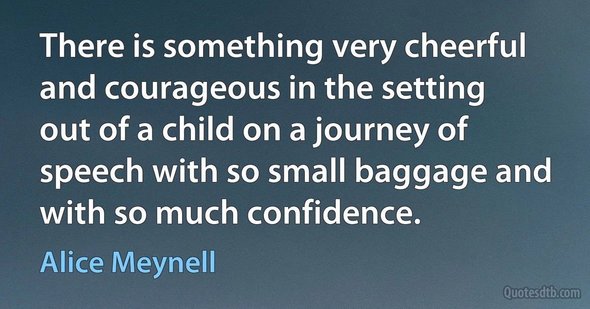 There is something very cheerful and courageous in the setting out of a child on a journey of speech with so small baggage and with so much confidence. (Alice Meynell)