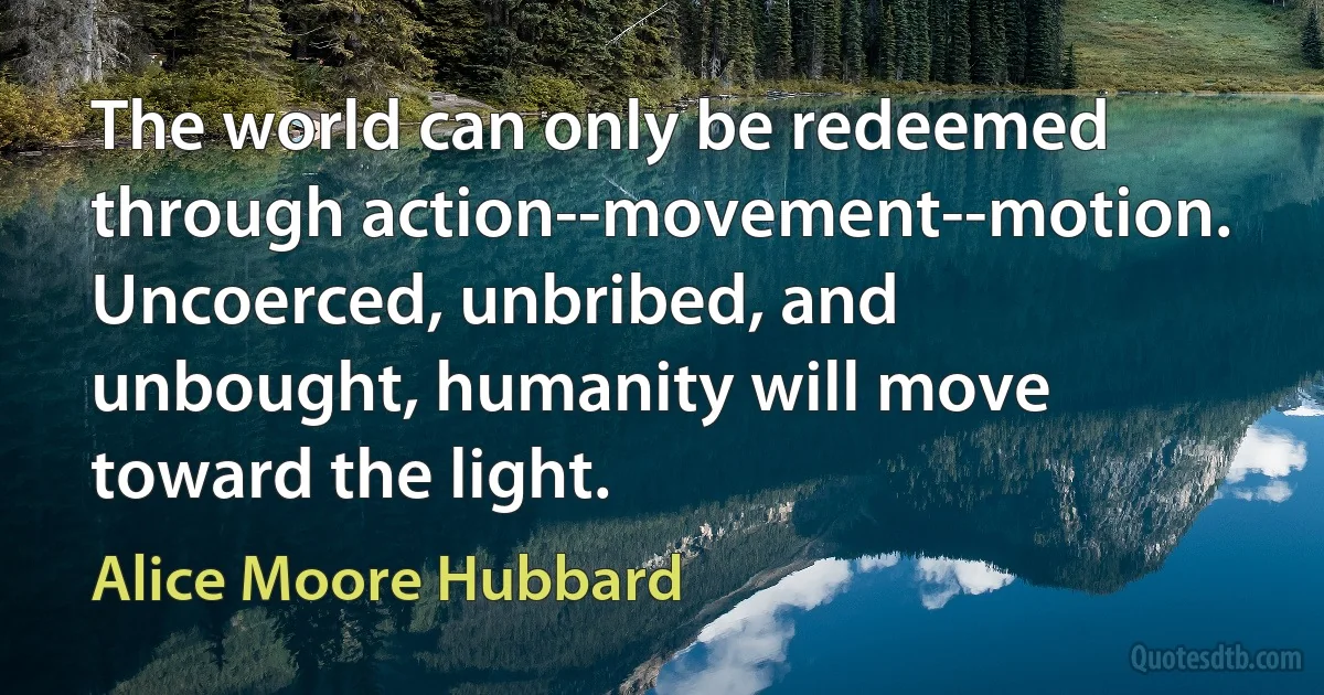 The world can only be redeemed through action--movement--motion. Uncoerced, unbribed, and unbought, humanity will move toward the light. (Alice Moore Hubbard)