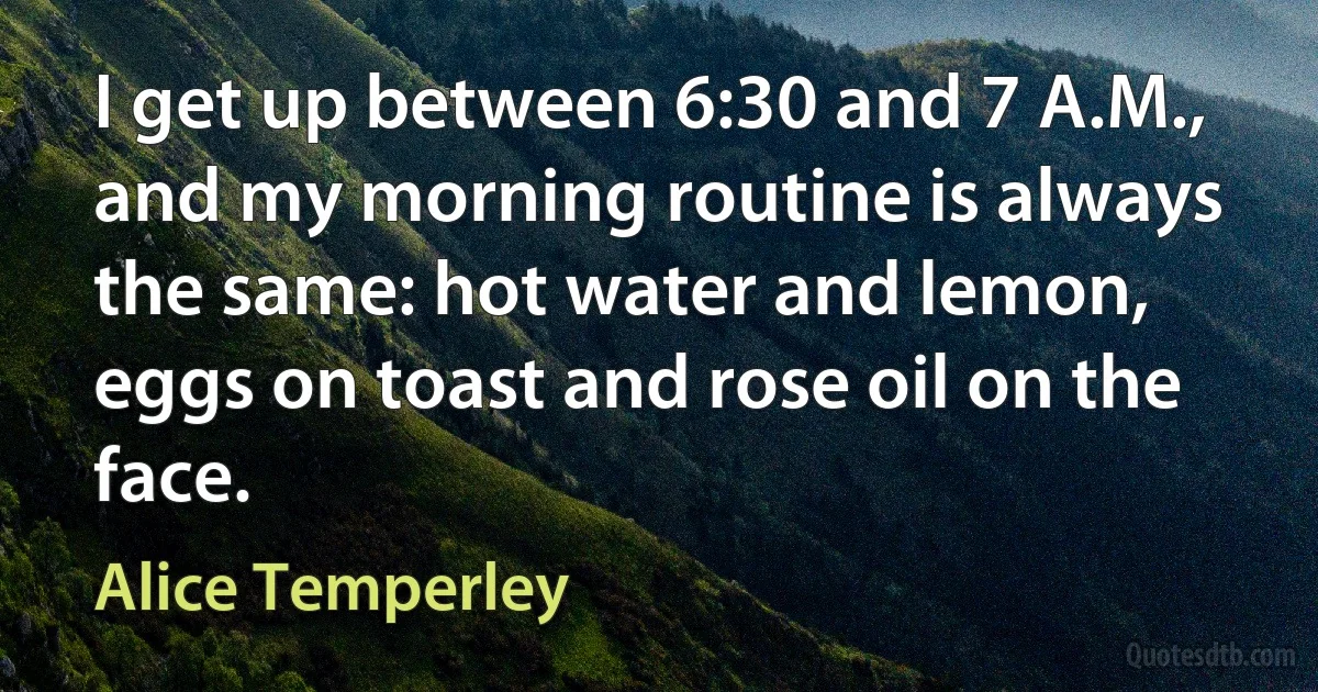 I get up between 6:30 and 7 A.M., and my morning routine is always the same: hot water and lemon, eggs on toast and rose oil on the face. (Alice Temperley)