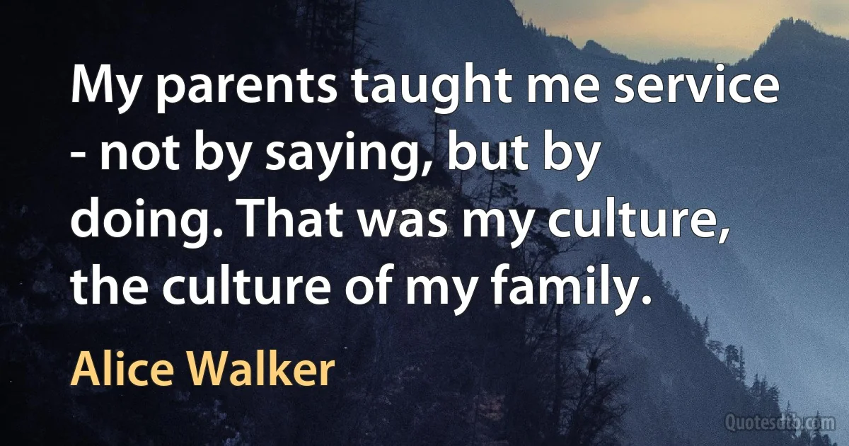 My parents taught me service - not by saying, but by doing. That was my culture, the culture of my family. (Alice Walker)