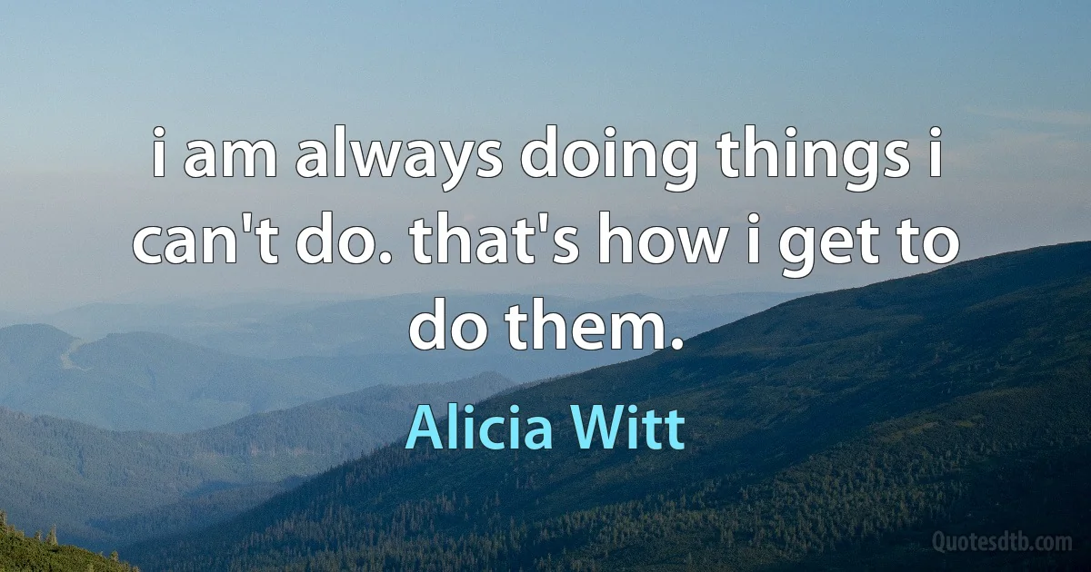 i am always doing things i can't do. that's how i get to do them. (Alicia Witt)