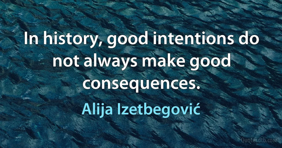 In history, good intentions do not always make good consequences. (Alija Izetbegović)