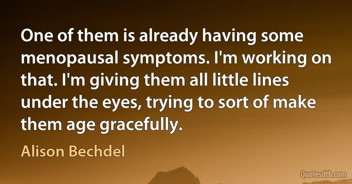 One of them is already having some menopausal symptoms. I'm working on that. I'm giving them all little lines under the eyes, trying to sort of make them age gracefully. (Alison Bechdel)