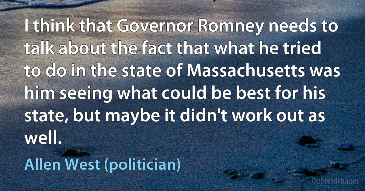 I think that Governor Romney needs to talk about the fact that what he tried to do in the state of Massachusetts was him seeing what could be best for his state, but maybe it didn't work out as well. (Allen West (politician))