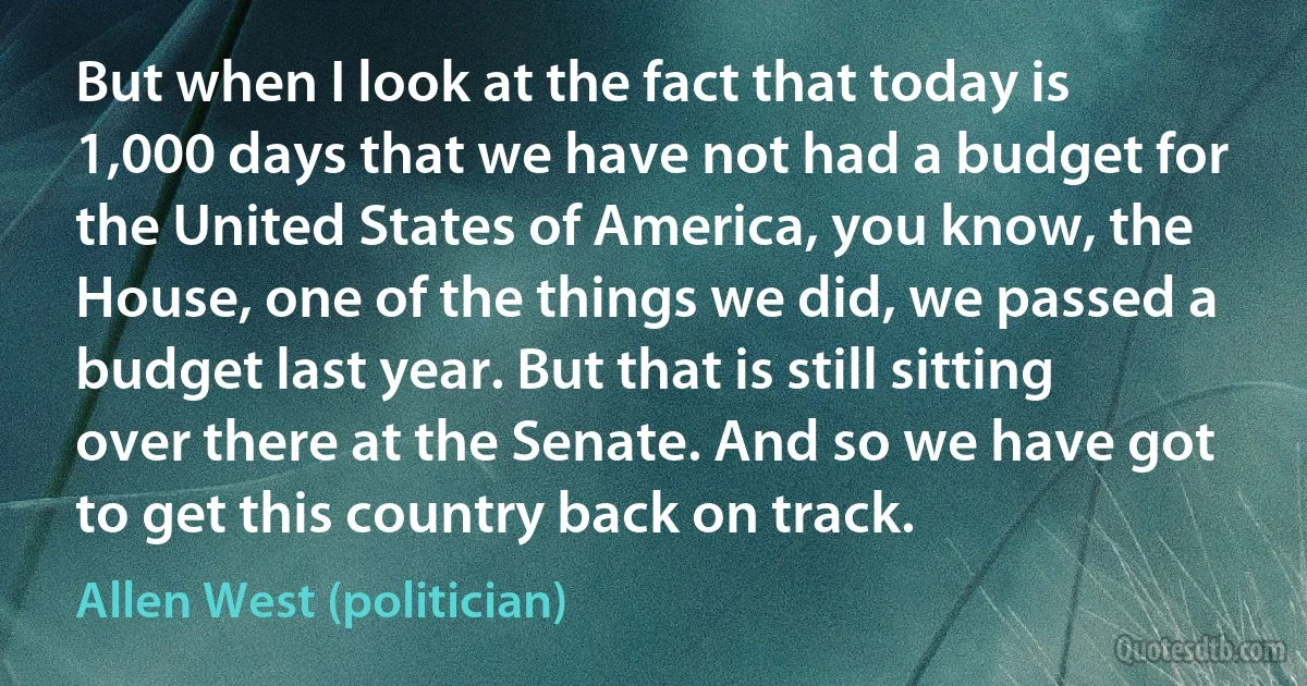 But when I look at the fact that today is 1,000 days that we have not had a budget for the United States of America, you know, the House, one of the things we did, we passed a budget last year. But that is still sitting over there at the Senate. And so we have got to get this country back on track. (Allen West (politician))