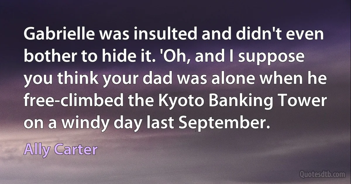 Gabrielle was insulted and didn't even bother to hide it. 'Oh, and I suppose you think your dad was alone when he free-climbed the Kyoto Banking Tower on a windy day last September. (Ally Carter)