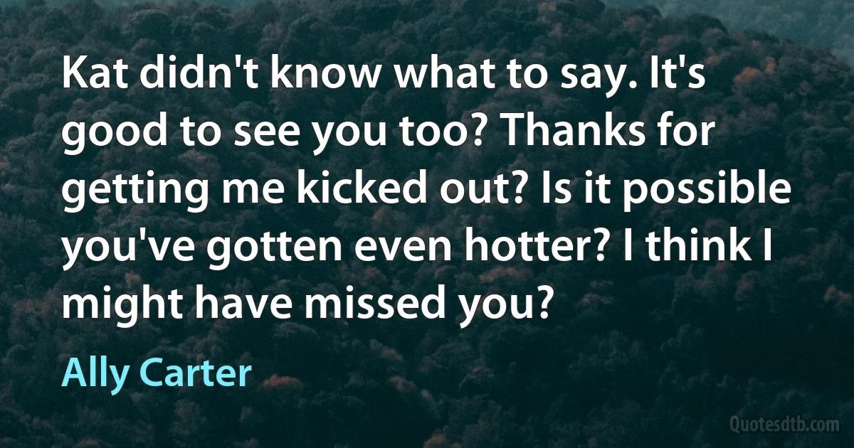 Kat didn't know what to say. It's good to see you too? Thanks for getting me kicked out? Is it possible you've gotten even hotter? I think I might have missed you? (Ally Carter)