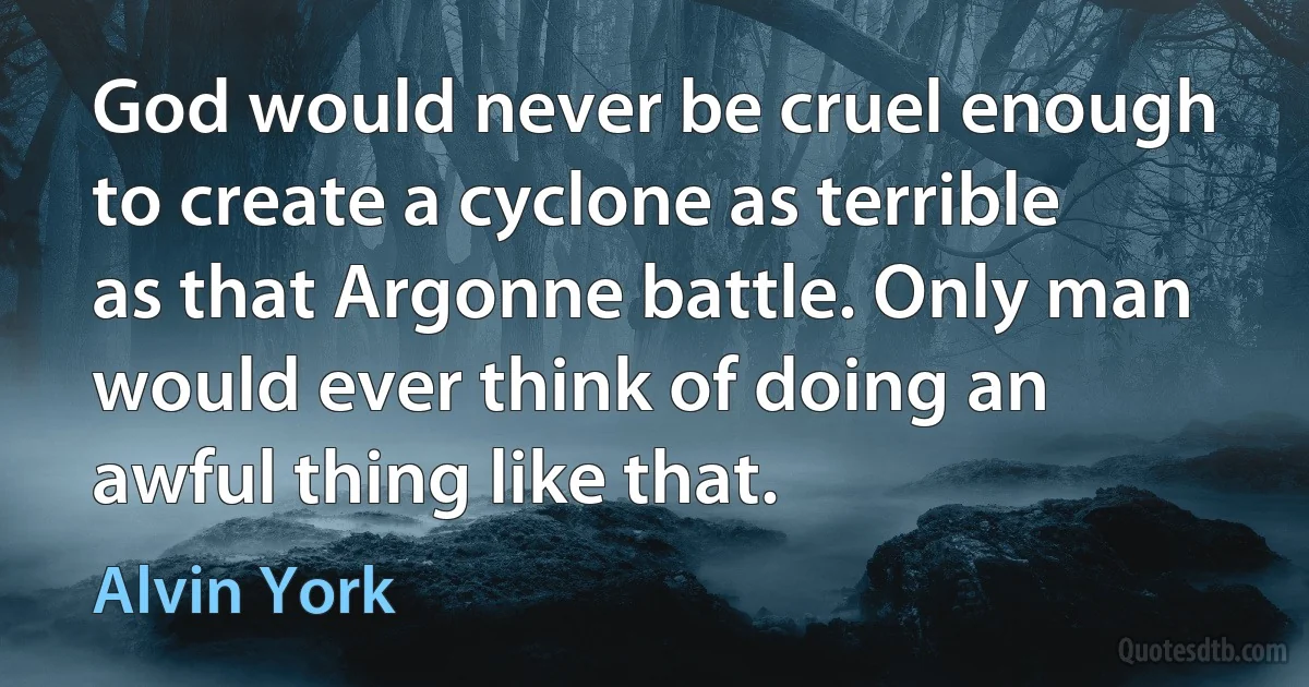 God would never be cruel enough to create a cyclone as terrible as that Argonne battle. Only man would ever think of doing an awful thing like that. (Alvin York)