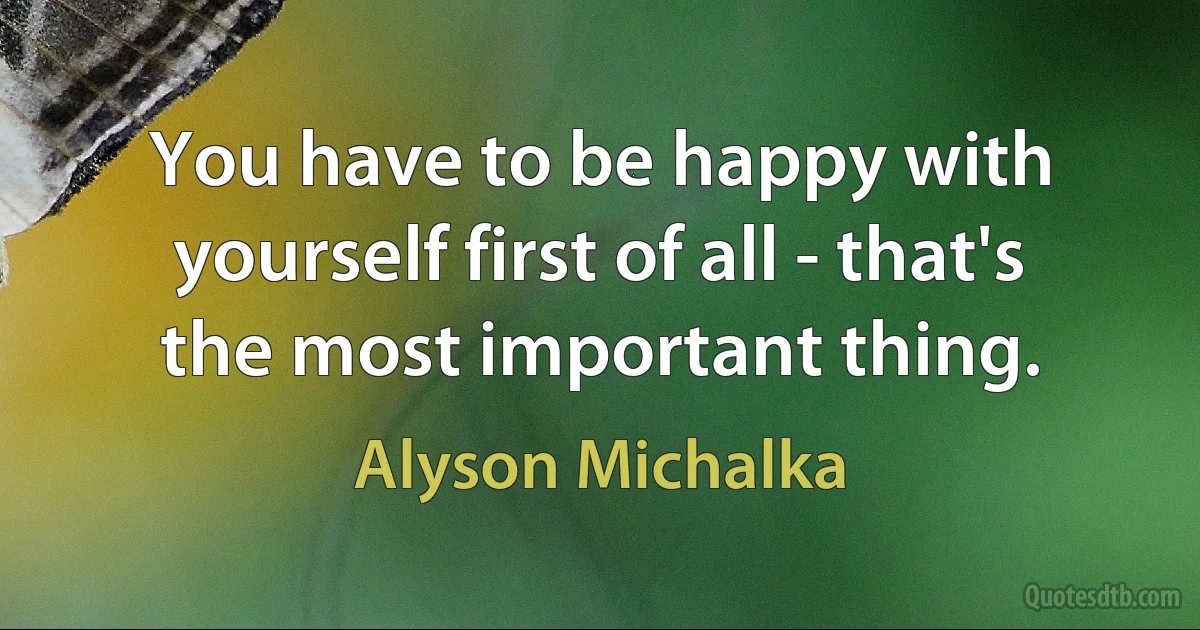 You have to be happy with yourself first of all - that's the most important thing. (Alyson Michalka)