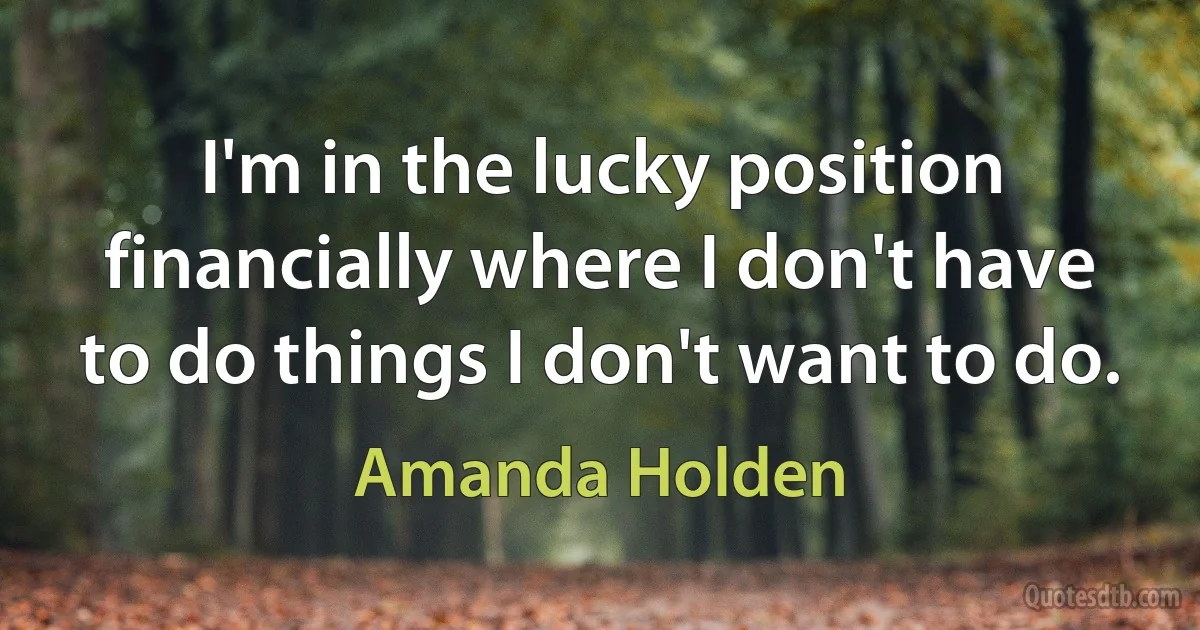 I'm in the lucky position financially where I don't have to do things I don't want to do. (Amanda Holden)