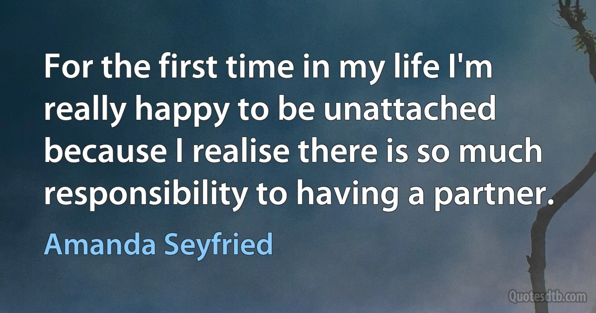 For the first time in my life I'm really happy to be unattached because I realise there is so much responsibility to having a partner. (Amanda Seyfried)