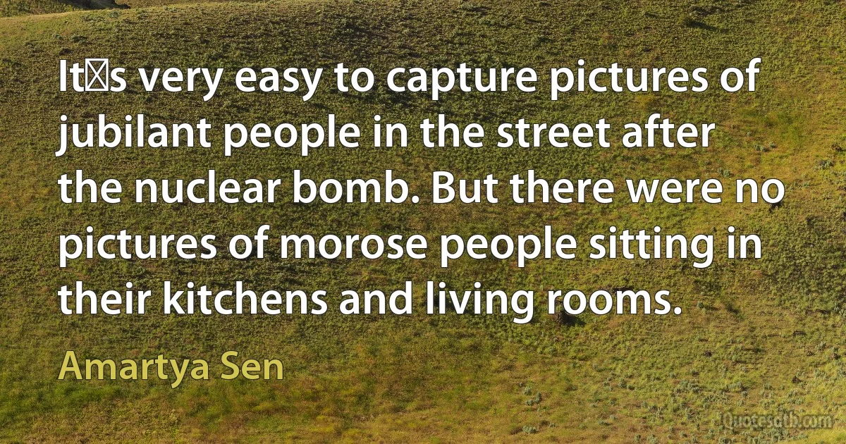 Its very easy to capture pictures of jubilant people in the street after the nuclear bomb. But there were no pictures of morose people sitting in their kitchens and living rooms. (Amartya Sen)