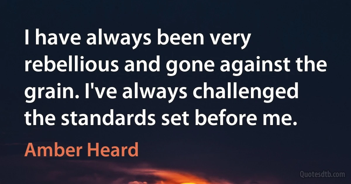 I have always been very rebellious and gone against the grain. I've always challenged the standards set before me. (Amber Heard)