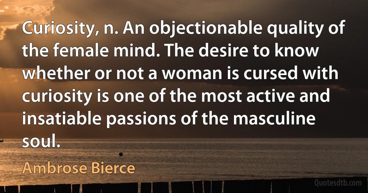 Curiosity, n. An objectionable quality of the female mind. The desire to know whether or not a woman is cursed with curiosity is one of the most active and insatiable passions of the masculine soul. (Ambrose Bierce)