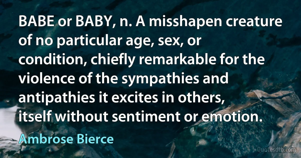 BABE or BABY, n. A misshapen creature of no particular age, sex, or condition, chiefly remarkable for the violence of the sympathies and antipathies it excites in others, itself without sentiment or emotion. (Ambrose Bierce)