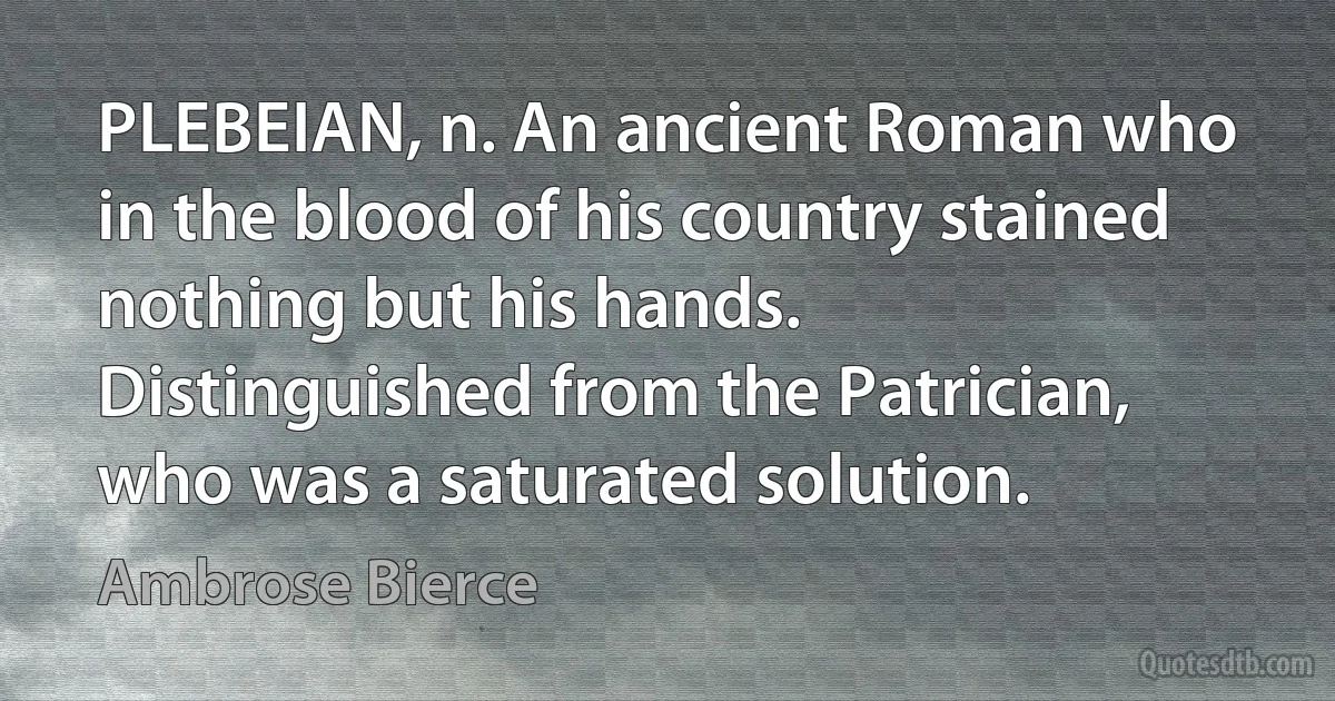 PLEBEIAN, n. An ancient Roman who in the blood of his country stained nothing but his hands. Distinguished from the Patrician, who was a saturated solution. (Ambrose Bierce)