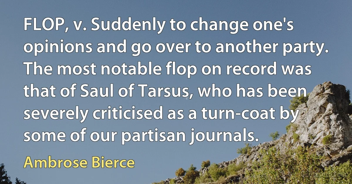 FLOP, v. Suddenly to change one's opinions and go over to another party. The most notable flop on record was that of Saul of Tarsus, who has been severely criticised as a turn-coat by some of our partisan journals. (Ambrose Bierce)