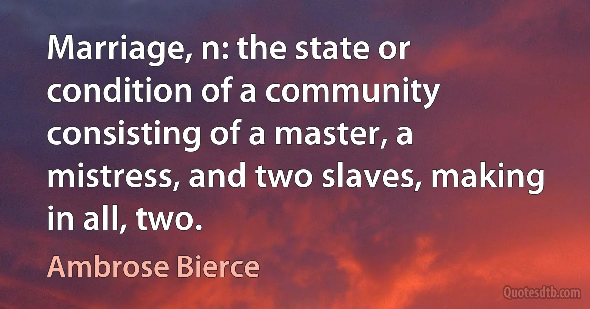 Marriage, n: the state or condition of a community consisting of a master, a mistress, and two slaves, making in all, two. (Ambrose Bierce)